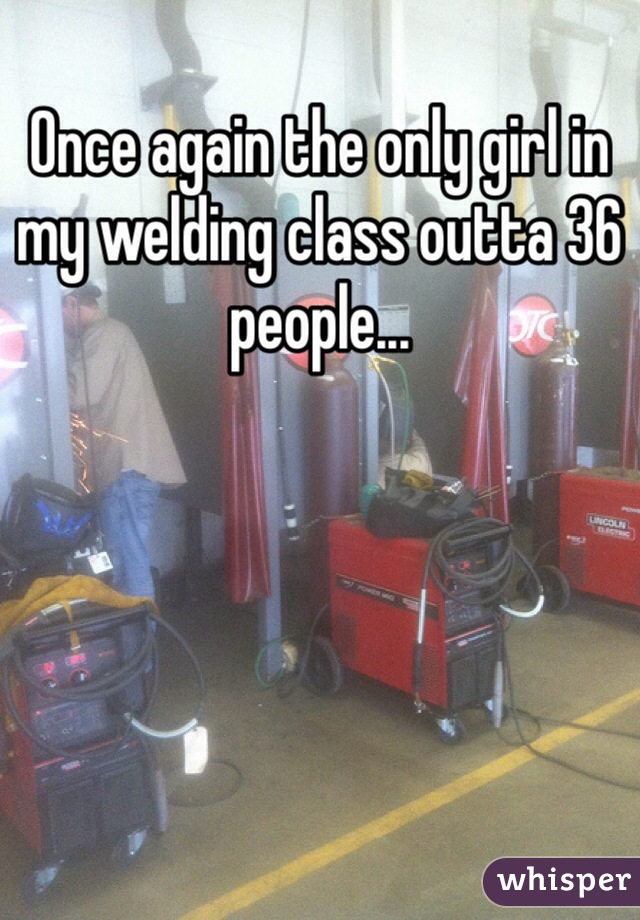 Once again the only girl in my welding class outta 36 people...