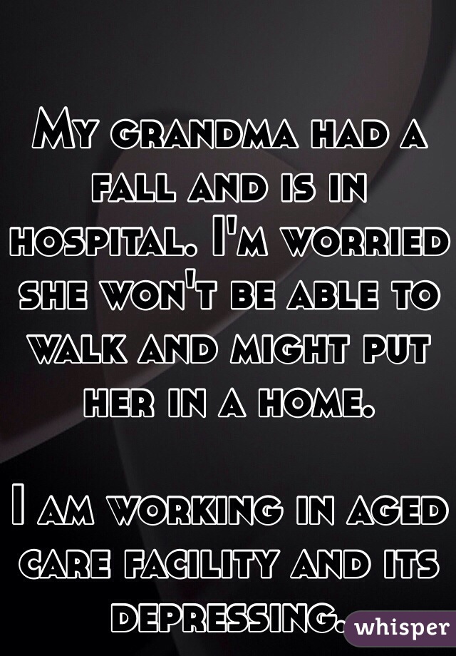 My grandma had a fall and is in hospital. I'm worried she won't be able to walk and might put her in a home. 

I am working in aged care facility and its depressing.