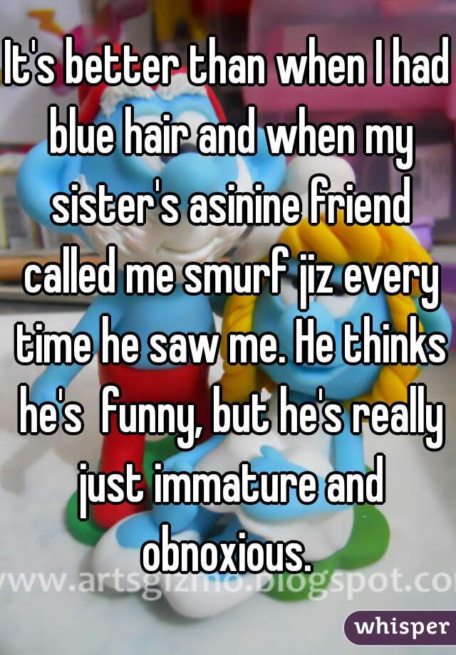 It's better than when I had blue hair and when my sister's asinine friend called me smurf jiz every time he saw me. He thinks he's  funny, but he's really just immature and obnoxious. 