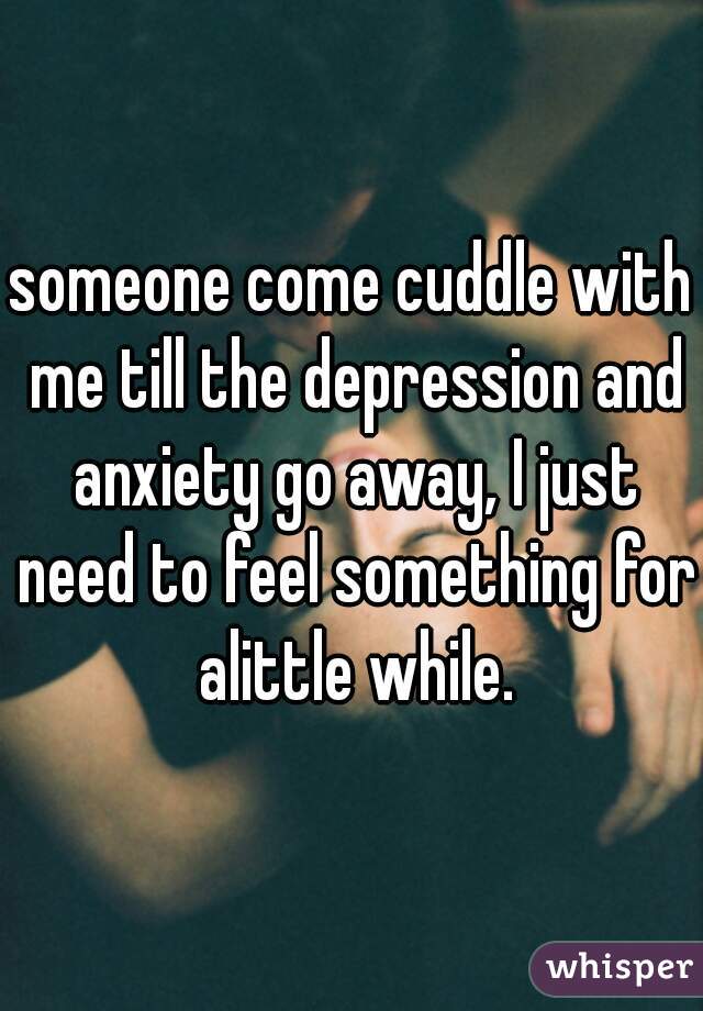 someone come cuddle with me till the depression and anxiety go away, I just need to feel something for alittle while.