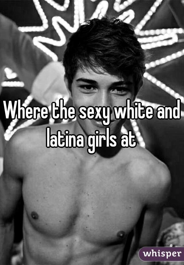 Where the sexy white and latina girls at 