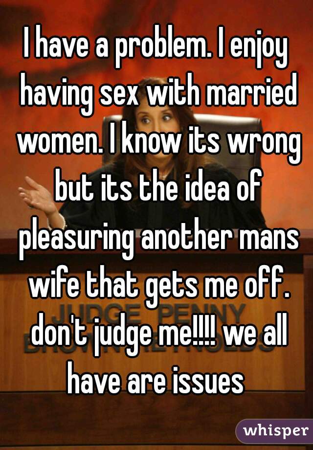 I have a problem. I enjoy having sex with married women. I know its wrong but its the idea of pleasuring another mans wife that gets me off. don't judge me!!!! we all have are issues 