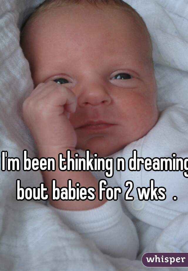 I'm been thinking n dreaming bout babies for 2 wks  . 