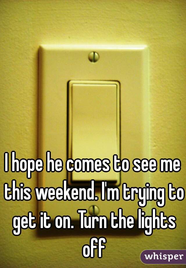 I hope he comes to see me this weekend. I'm trying to get it on. Turn the lights off