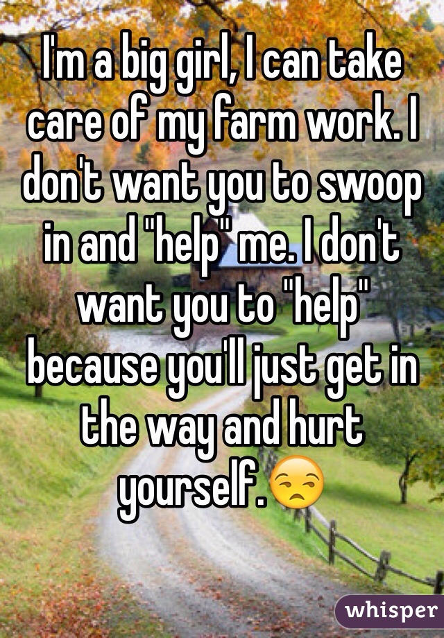 I'm a big girl, I can take care of my farm work. I don't want you to swoop in and "help" me. I don't want you to "help" because you'll just get in the way and hurt yourself.😒