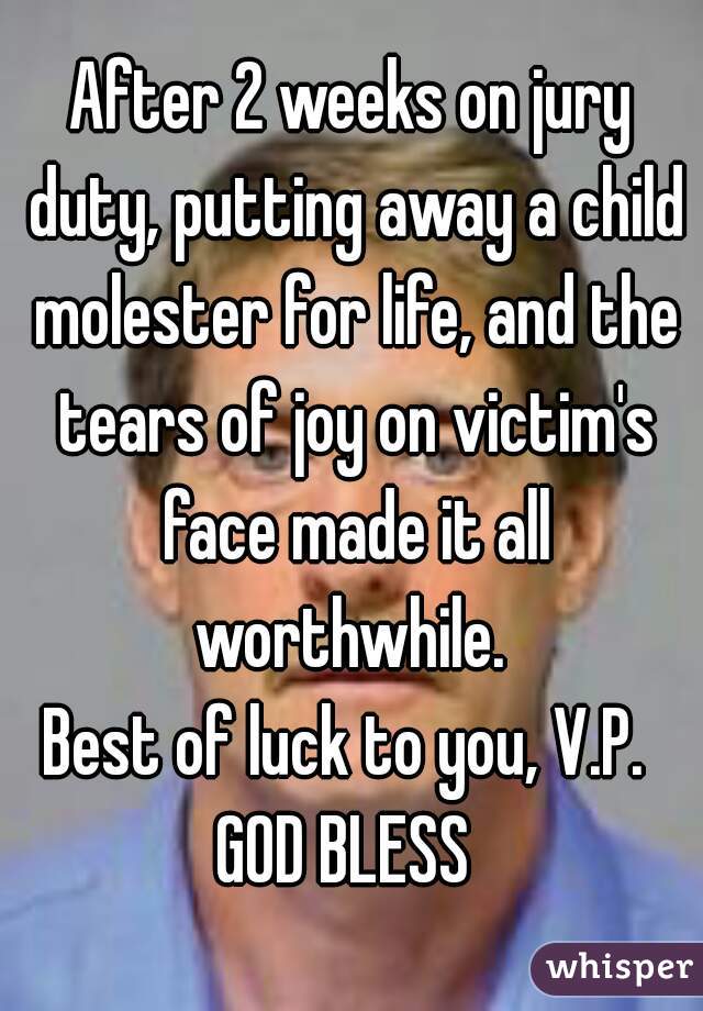 After 2 weeks on jury duty, putting away a child molester for life, and the tears of joy on victim's face made it all worthwhile. 
Best of luck to you, V.P. 
GOD BLESS 