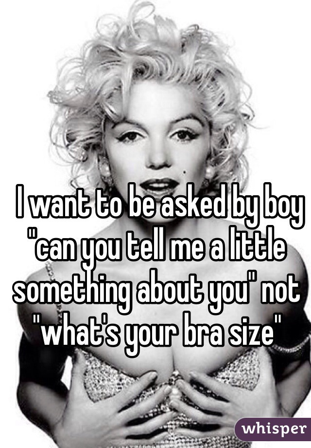  I want to be asked by boy "can you tell me a little something about you" not "what's your bra size" 