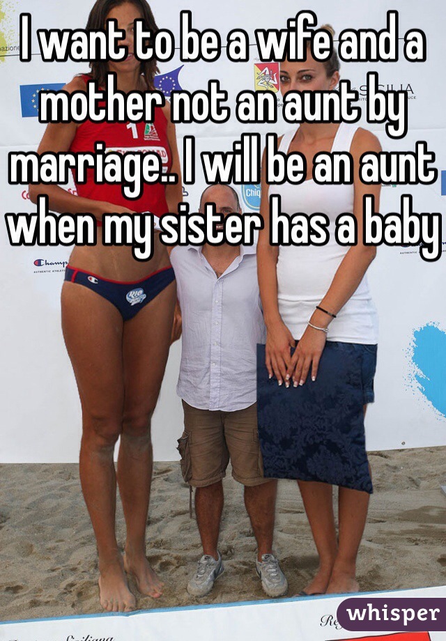 I want to be a wife and a mother not an aunt by marriage.. I will be an aunt when my sister has a baby