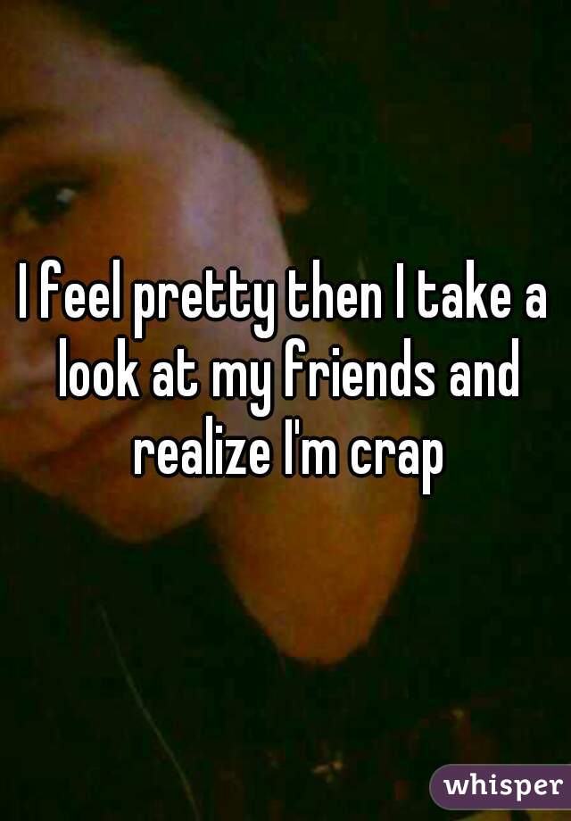 I feel pretty then I take a look at my friends and realize I'm crap
