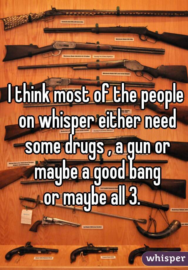 I think most of the people on whisper either need some drugs , a gun or maybe a good bang
or maybe all 3.  