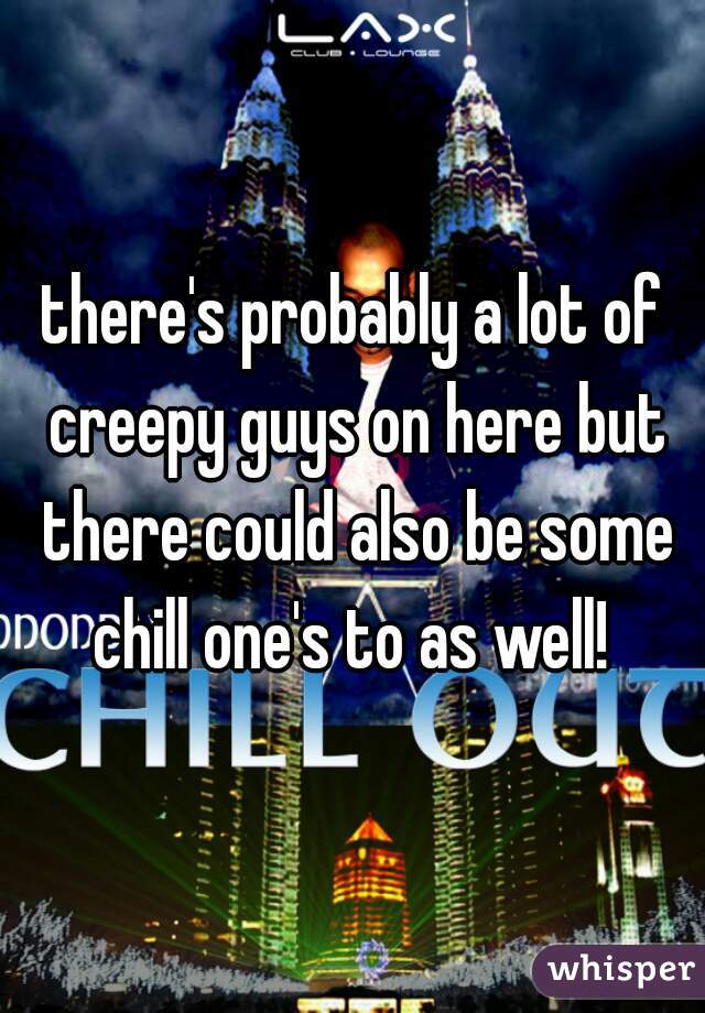 there's probably a lot of creepy guys on here but there could also be some chill one's to as well! 