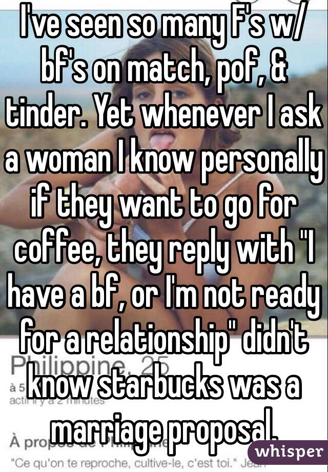 I've seen so many F's w/ bf's on match, pof, & tinder. Yet whenever I ask a woman I know personally if they want to go for coffee, they reply with "I have a bf, or I'm not ready for a relationship" didn't know starbucks was a marriage proposal.