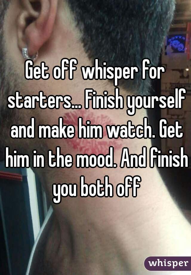 Get off whisper for starters... Finish yourself and make him watch. Get him in the mood. And finish you both off