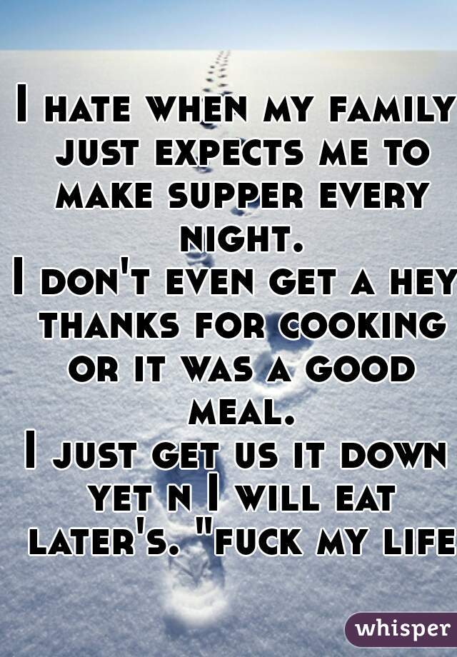 I hate when my family just expects me to make supper every night.
I don't even get a hey thanks for cooking or it was a good meal.
I just get us it down yet n I will eat later's. "fuck my life"