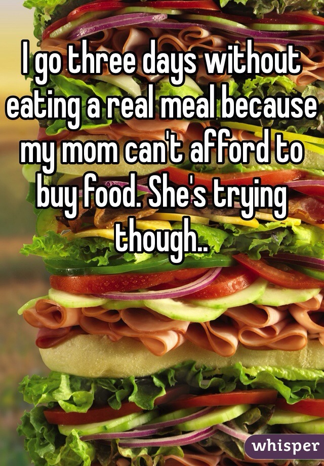 I go three days without eating a real meal because my mom can't afford to buy food. She's trying though..