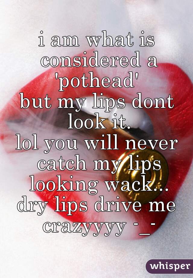 i am what is considered a 'pothead' 
but my lips dont look it.
lol you will never catch my lips looking wack...
dry lips drive me crazyyyy -_-