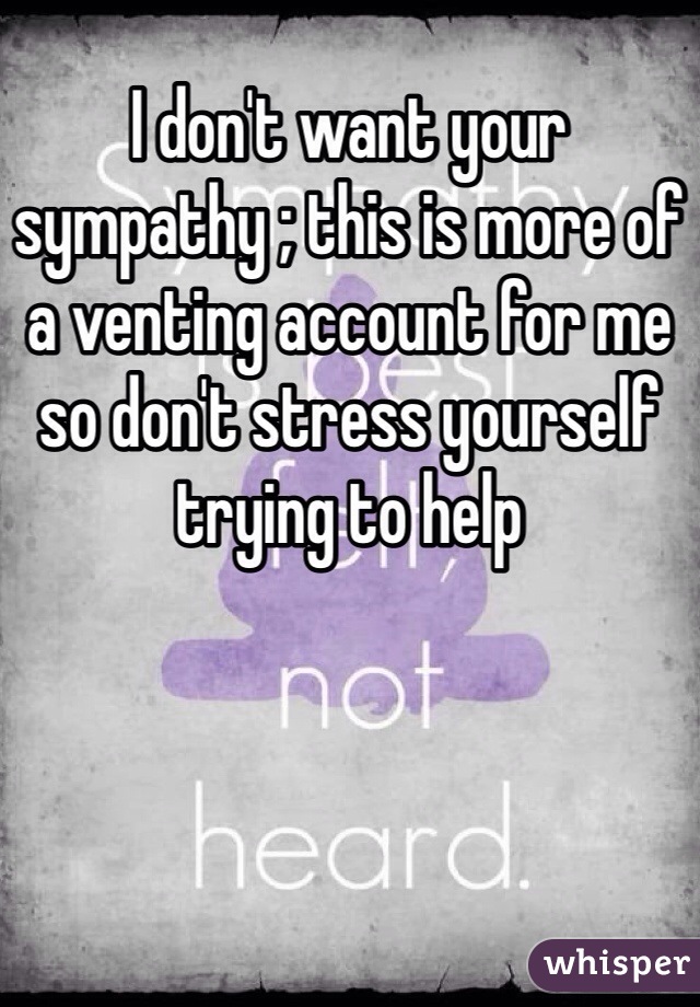 I don't want your sympathy ; this is more of a venting account for me so don't stress yourself trying to help 