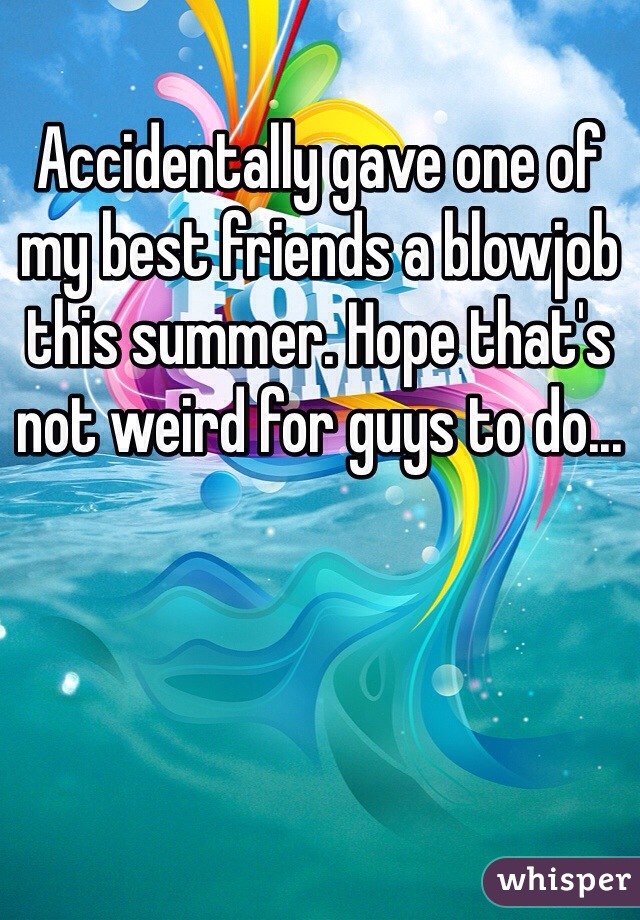 Accidentally gave one of my best friends a blowjob this summer. Hope that's not weird for guys to do...