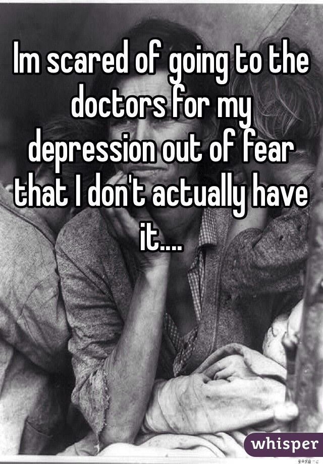 Im scared of going to the doctors for my depression out of fear that I don't actually have it.... 