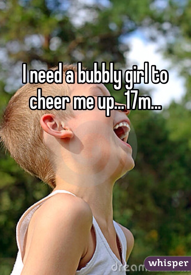 I need a bubbly girl to cheer me up...17m...