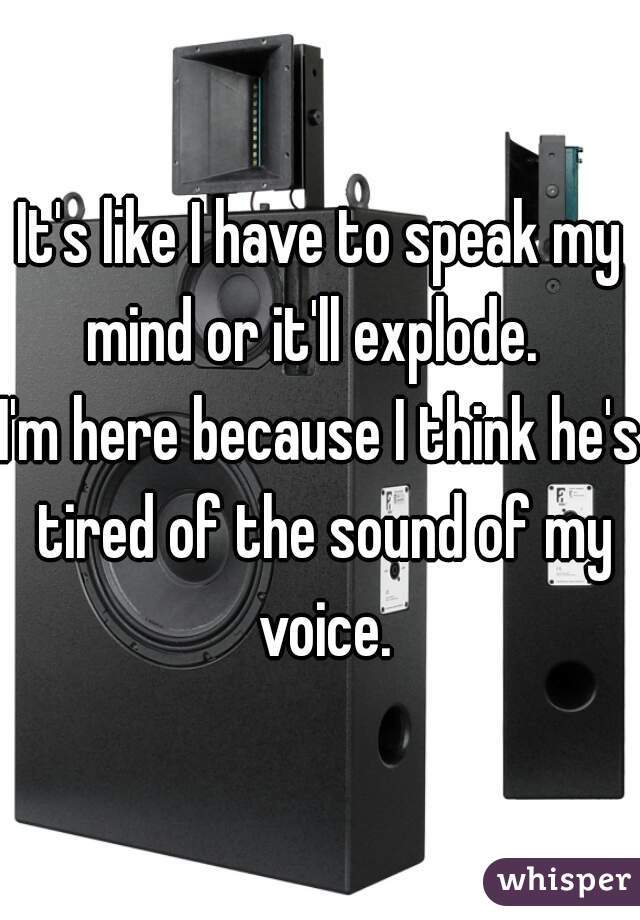 It's like I have to speak my mind or it'll explode.  
I'm here because I think he's tired of the sound of my voice.