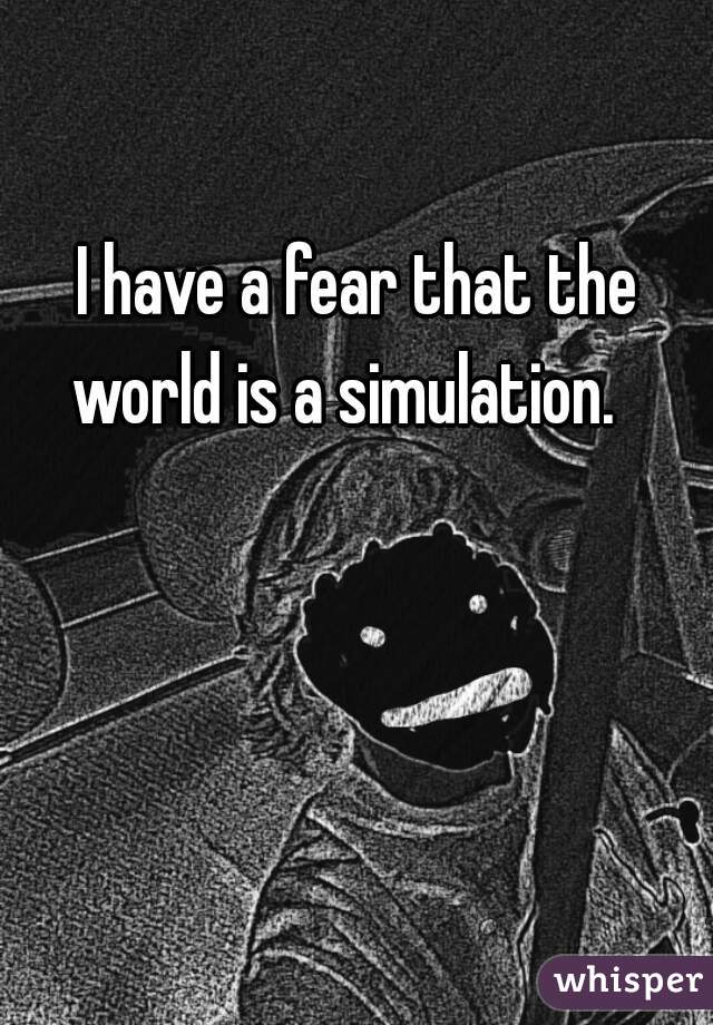 I have a fear that the world is a simulation.   