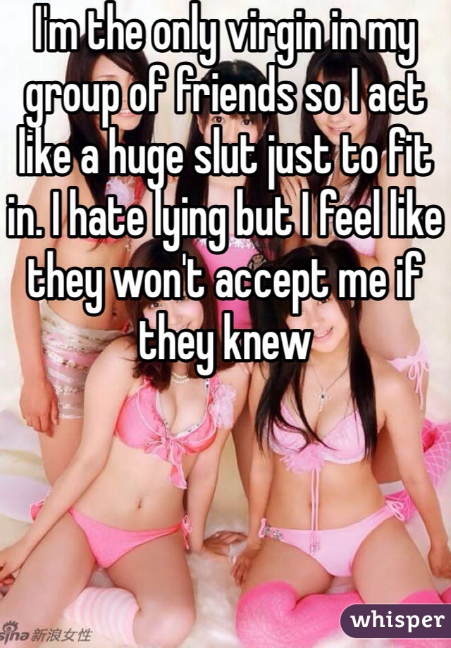 I'm the only virgin in my group of friends so I act like a huge slut just to fit in. I hate lying but I feel like they won't accept me if they knew