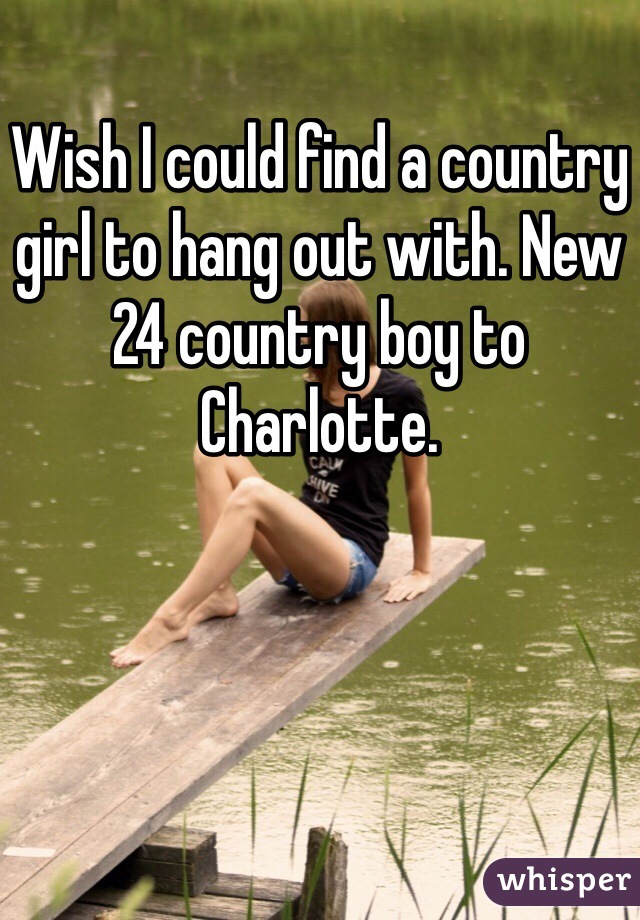 Wish I could find a country girl to hang out with. New 24 country boy to Charlotte. 