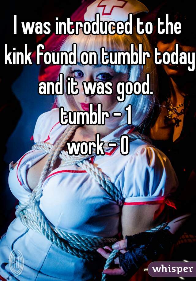 I was introduced to the kink found on tumblr today and it was good.  
tumblr - 1 
work - 0