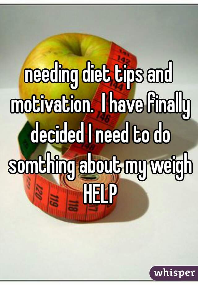 needing diet tips and motivation.  I have finally decided I need to do somthing about my weigh HELP