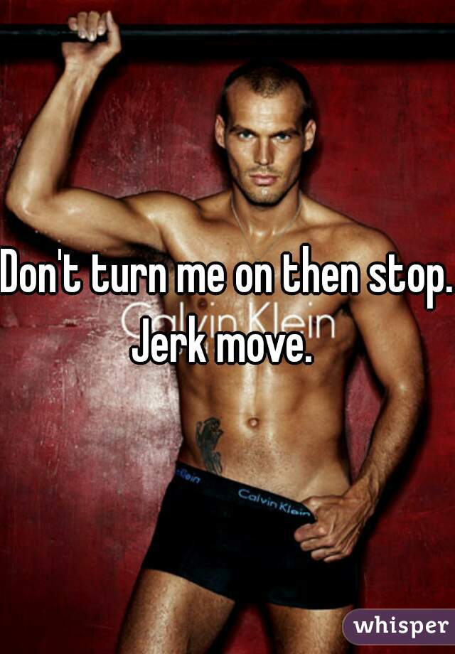 Don't turn me on then stop. Jerk move.  