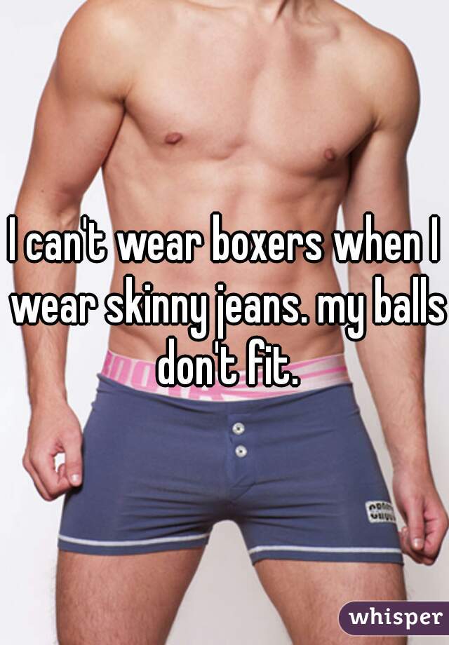 I can't wear boxers when I wear skinny jeans. my balls don't fit.