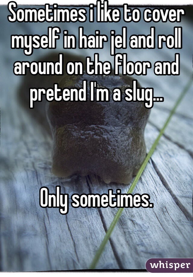 Sometimes i like to cover myself in hair jel and roll around on the floor and pretend I'm a slug...



Only sometimes.