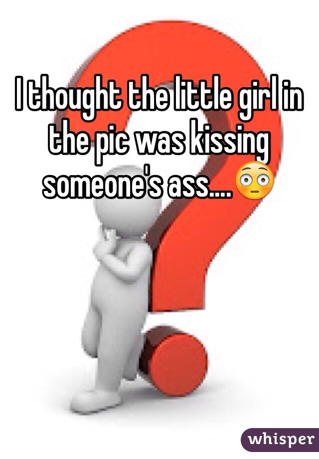 I thought the little girl in the pic was kissing someone's ass....😳