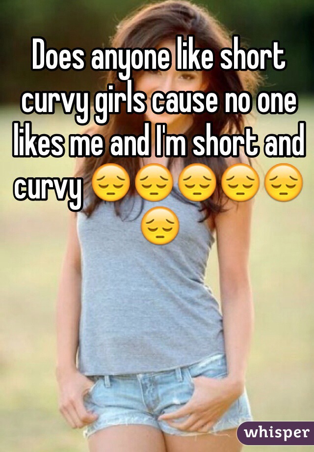 Does anyone like short curvy girls cause no one likes me and I'm short and curvy 😔😔😔😔😔😔