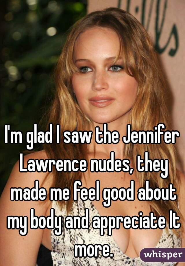 I'm glad I saw the Jennifer Lawrence nudes, they made me feel good about my body and appreciate It more.