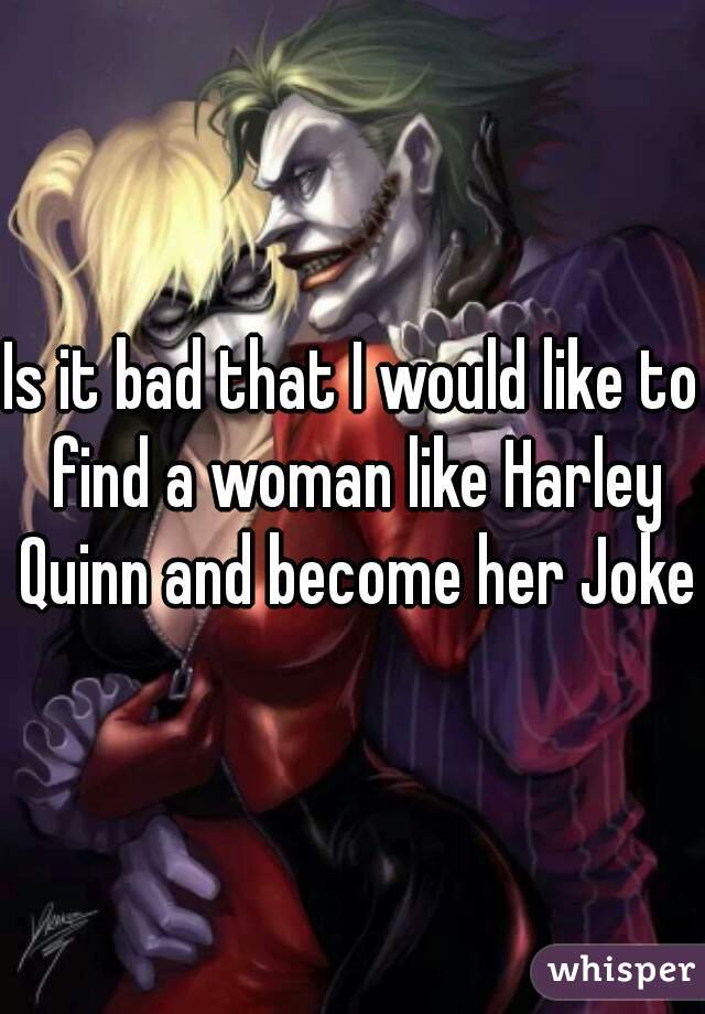 Is it bad that I would like to find a woman like Harley Quinn and become her Joker