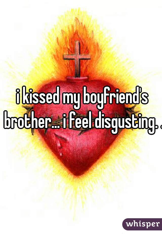 i kissed my boyfriend's brother... i feel disgusting. .
