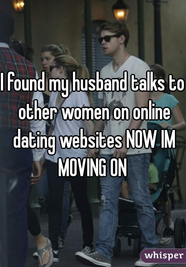 I found my husband talks to other women on online dating websites NOW IM MOVING ON 