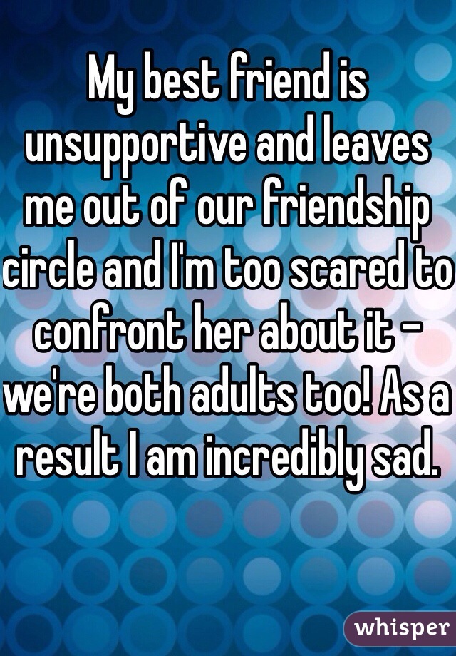 My best friend is unsupportive and leaves me out of our friendship circle and I'm too scared to confront her about it - we're both adults too! As a result I am incredibly sad.