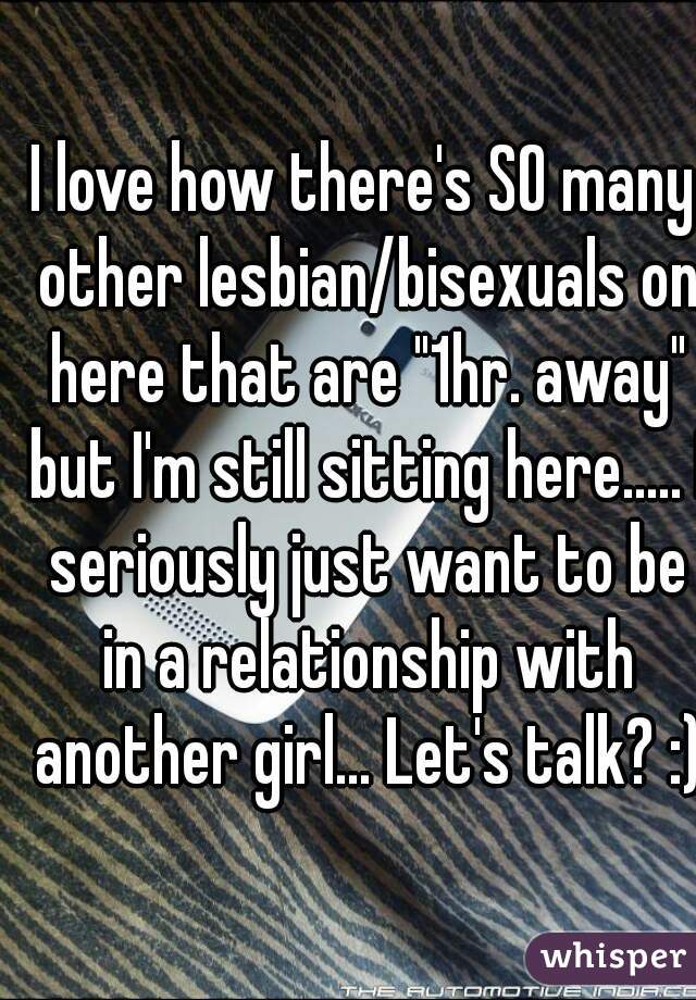 I love how there's SO many other lesbian/bisexuals on here that are "1hr. away" but I'm still sitting here..... I seriously just want to be in a relationship with another girl... Let's talk? :)