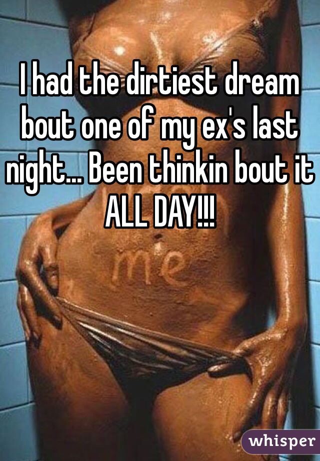 I had the dirtiest dream bout one of my ex's last night... Been thinkin bout it ALL DAY!!!