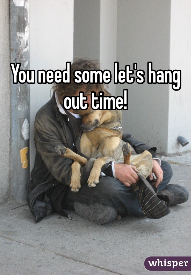 You need some let's hang out time!