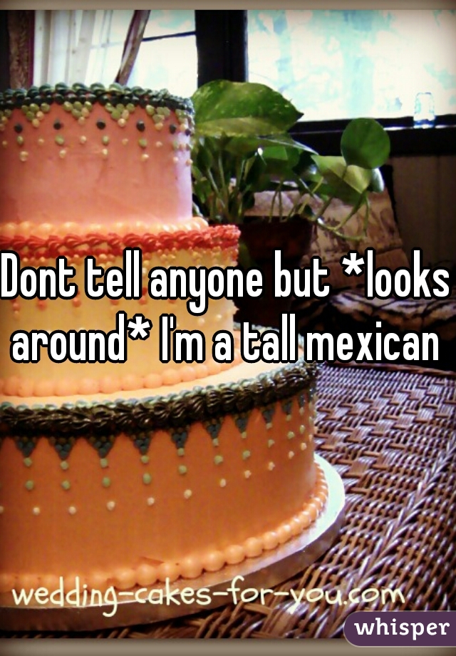 Dont tell anyone but *looks around* I'm a tall mexican 