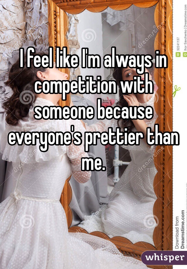 I feel like I'm always in competition with someone because everyone's prettier than me.