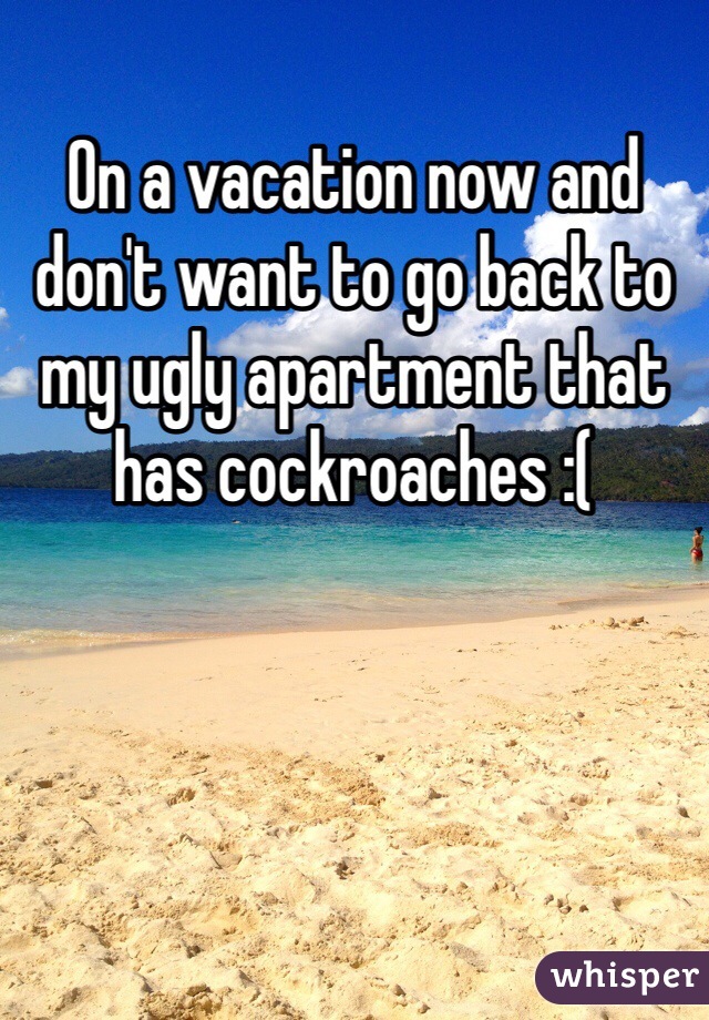 On a vacation now and don't want to go back to my ugly apartment that has cockroaches :(