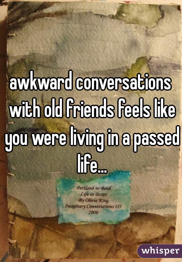 awkward conversations with old friends feels like you were living in a passed life...