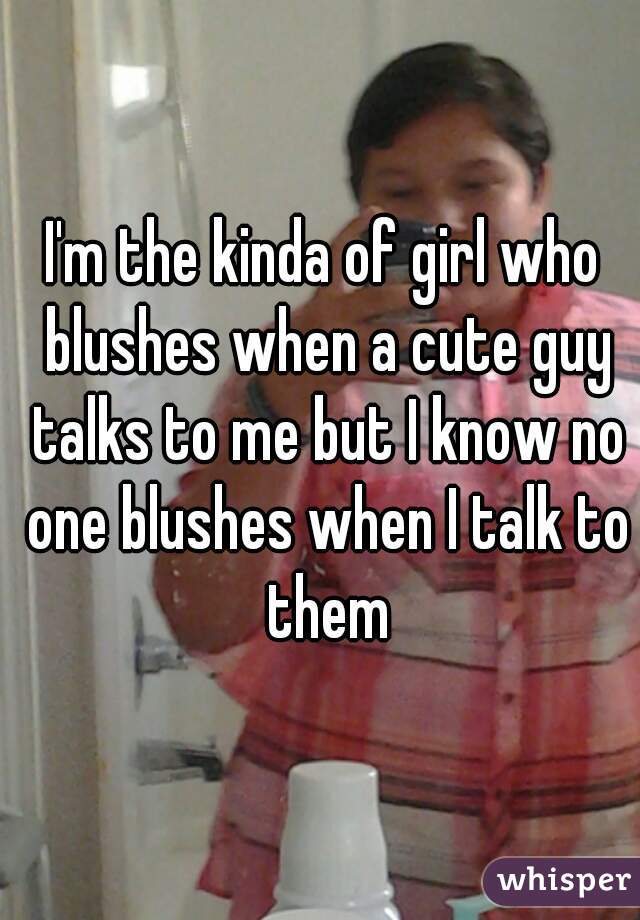 I'm the kinda of girl who blushes when a cute guy talks to me but I know no one blushes when I talk to them
