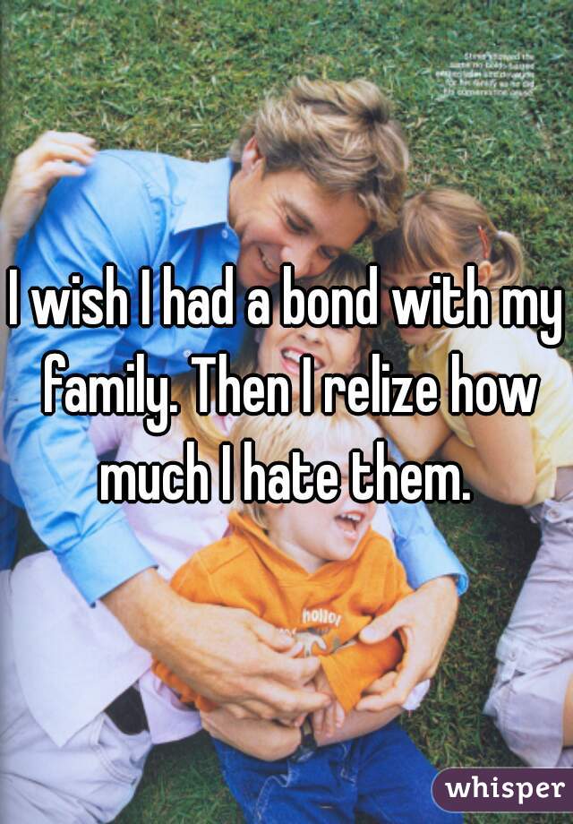 I wish I had a bond with my family. Then I relize how much I hate them. 