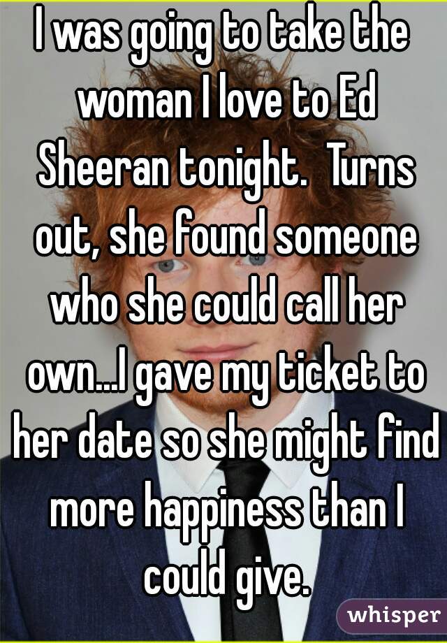 I was going to take the woman I love to Ed Sheeran tonight.  Turns out, she found someone who she could call her own...I gave my ticket to her date so she might find more happiness than I could give.